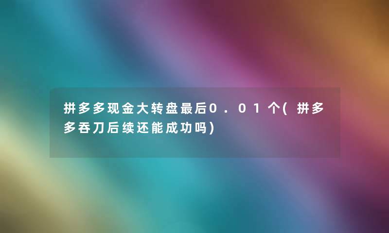 拼多多现金大转盘后0.01个(拼多多吞刀后续还能成功吗)