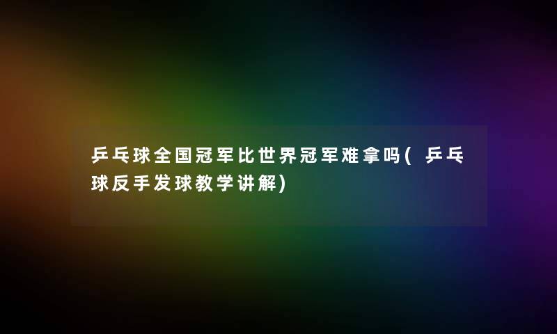 乒乓球全国冠军比世界冠军难拿吗(乒乓球反手发球教学讲解)