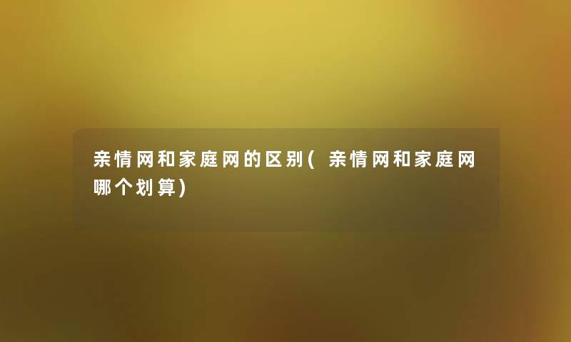 亲情网和家庭网的区别(亲情网和家庭网哪个划算)