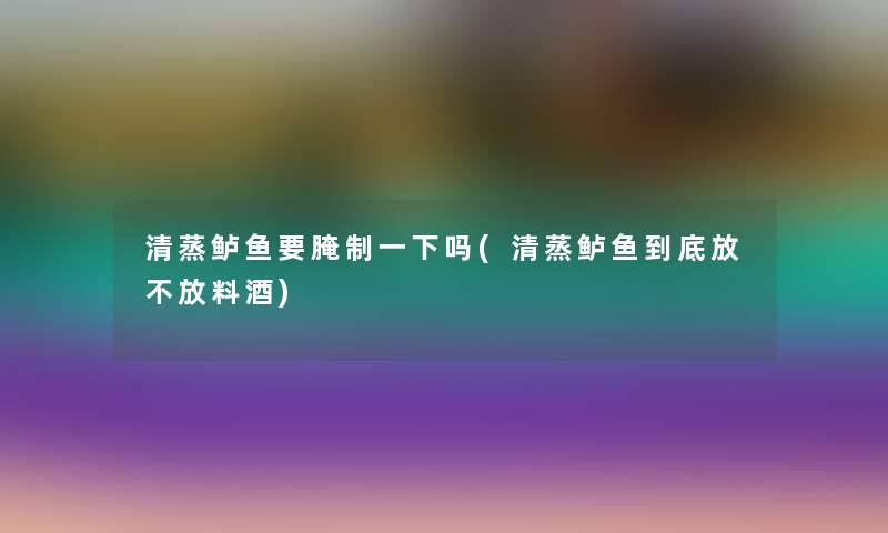 清蒸鲈鱼要腌制一下吗(清蒸鲈鱼到底放不放料酒)