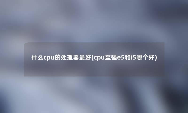 什么cpu的处理器好(cpu至强e5和i5哪个好)