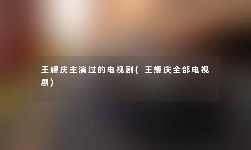 王耀庆主演过的电视剧(王耀庆整理的电视剧)