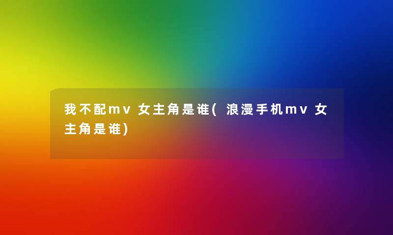 我不配mv女主角是谁(浪漫手机mv女主角是谁)