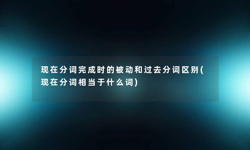 现在分词完成时的被动和过去分词区别(现在分词相当于什么词)