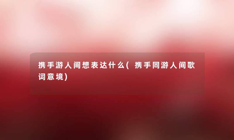 携手游人间想表达什么(携手同游人间歌词意境)