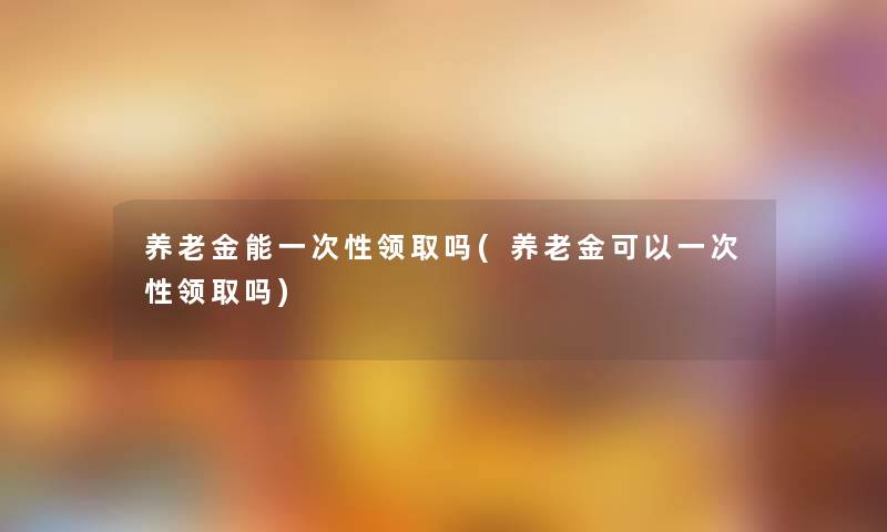 养老金能一次性领取吗(养老金可以一次性领取吗)