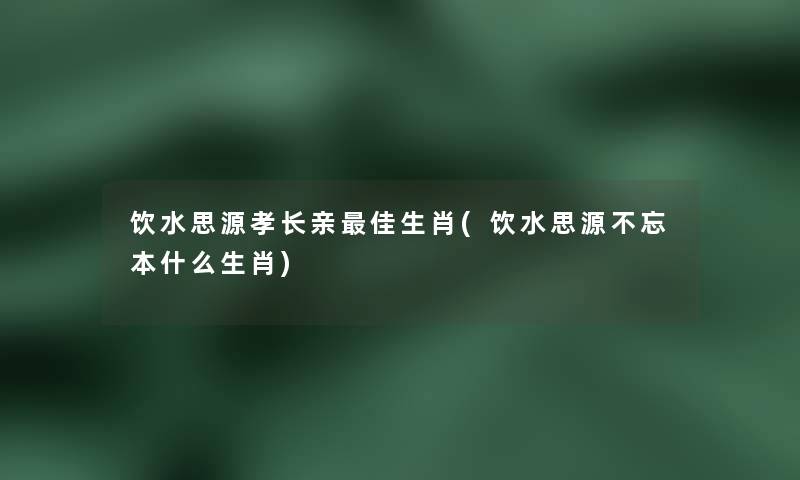 饮水思源孝长亲理想生肖(饮水思源不忘本什么生肖)