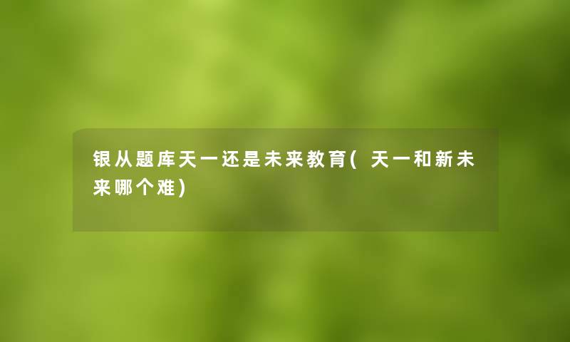 银从题库天一还是未来教育(天一和新未来哪个难)