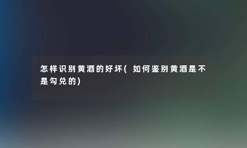 怎样识别黄酒的好坏(如何鉴别黄酒是不是勾兑的)