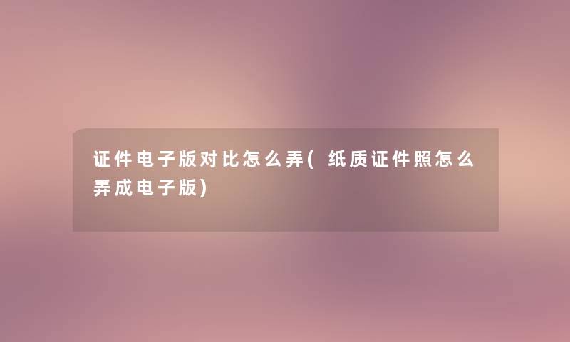 证件电子版对比怎么弄(纸质证件照怎么弄成电子版)