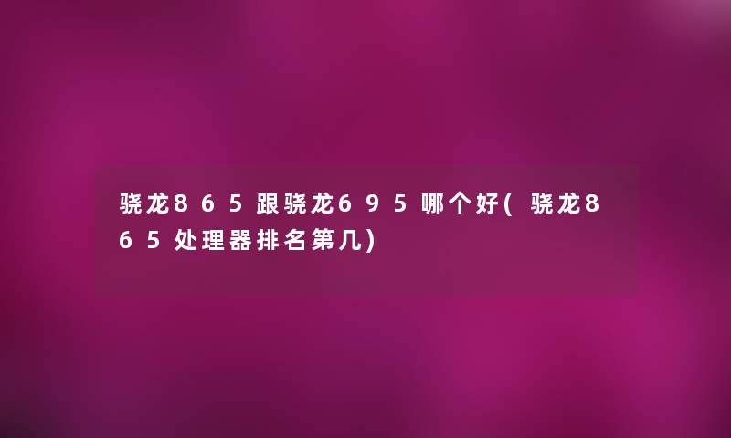 骁龙865跟骁龙695哪个好(骁龙865处理器推荐第几)