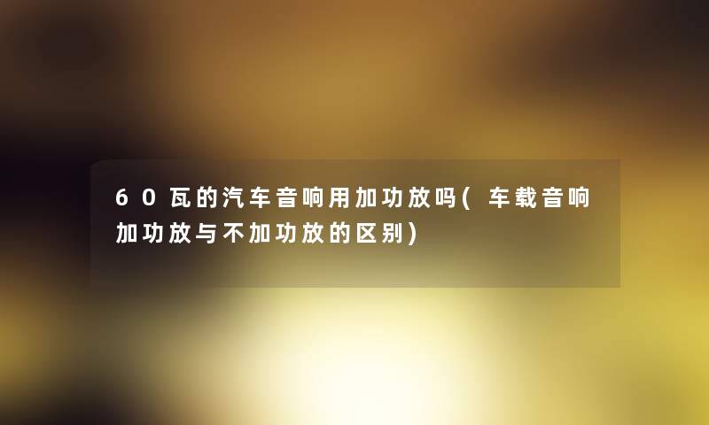 60瓦的汽车音响用加功放吗(车载音响加功放与不加功放的区别)