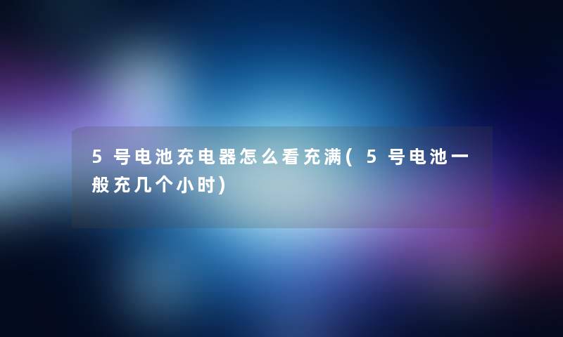 5号电池充电器怎么看充满(5号电池一般充几个小时)