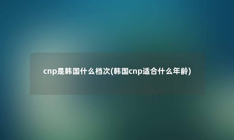 cnp是韩国什么档次(韩国cnp适合什么年龄)