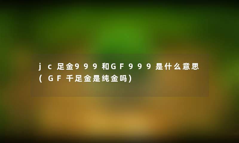 jc足金999和GF999是什么意思(GF千足金是纯金吗)