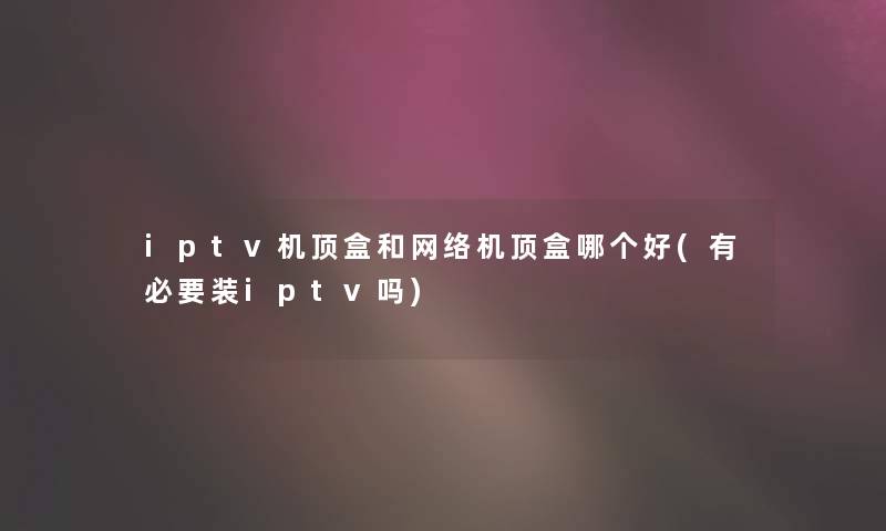 iptv机顶盒和网络机顶盒哪个好(有必要装iptv吗)