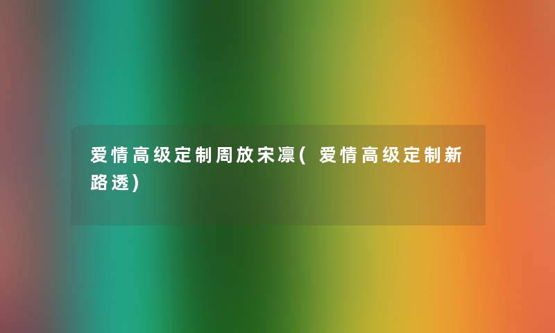 爱情高级定制周放宋凛(爱情高级定制新路透)