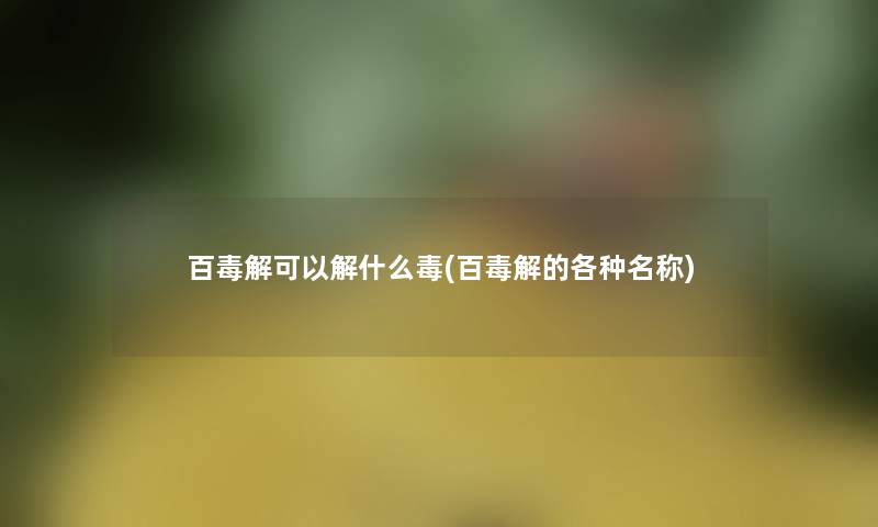 百毒解可以解什么毒(百毒解的各种名称)