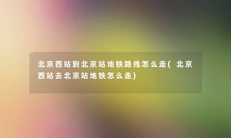 北京西站到北京站地铁路线怎么走(北京西站去北京站地铁怎么走)