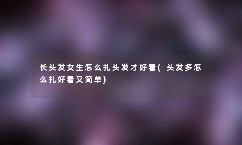 长头发女生怎么扎头发才好看(头发多怎么扎好看又简单)