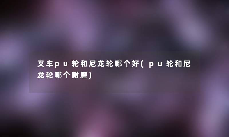 叉车pu轮和尼龙轮哪个好(pu轮和尼龙轮哪个耐磨)