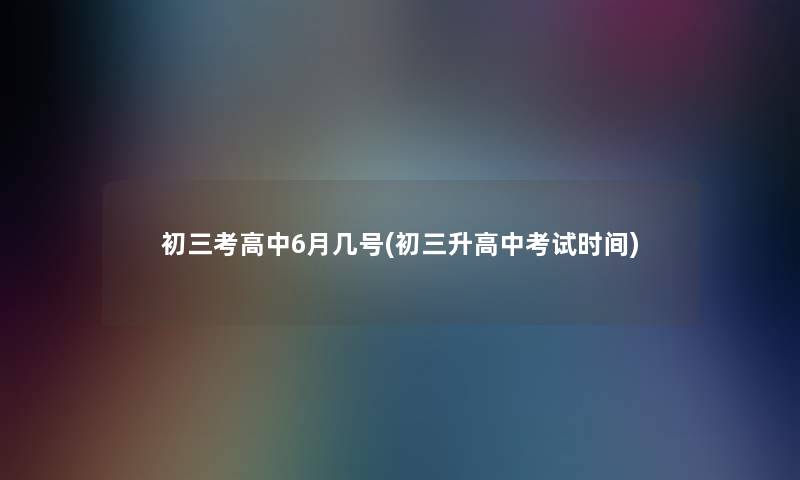 初三考高中6月几号(初三升高中考试时间)