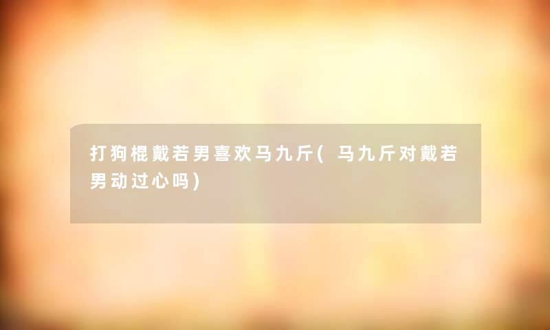 打狗棍戴若男喜欢马九斤(马九斤对戴若男动过心吗)