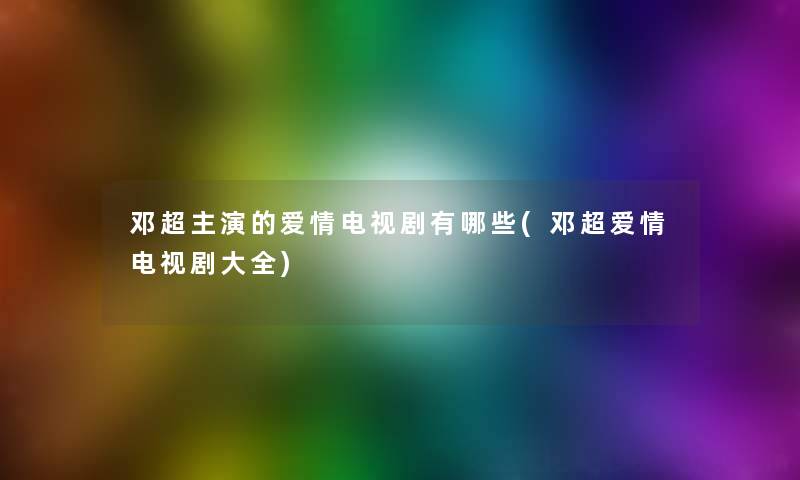 邓超主演的爱情电视剧有哪些(邓超爱情电视剧大全)