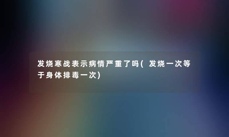 发烧寒战表示病情严重了吗(发烧一次等于身体排毒一次)