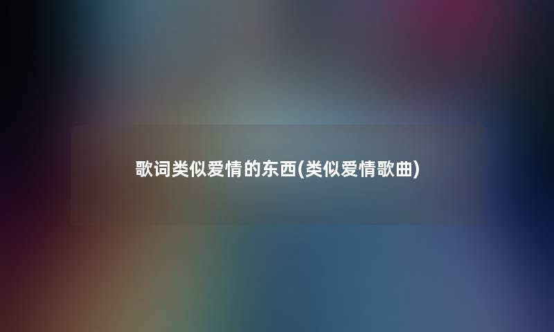 歌词类似爱情的东西(类似爱情歌曲)