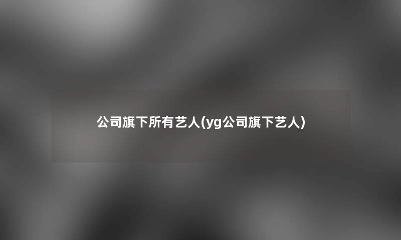 公司旗下所有艺人(yg公司旗下艺人)