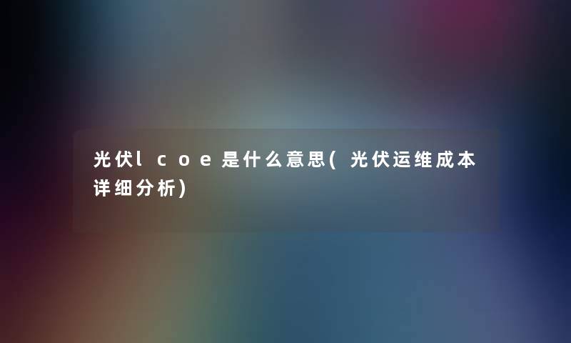 光伏lcoe是什么意思(光伏运维成本详细分析)