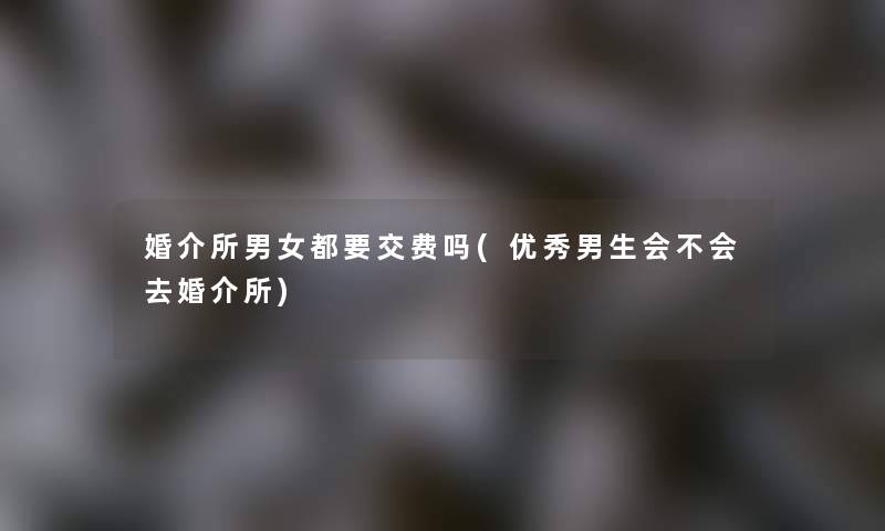 婚介所男女都要交费吗(优秀男生会不会去婚介所)