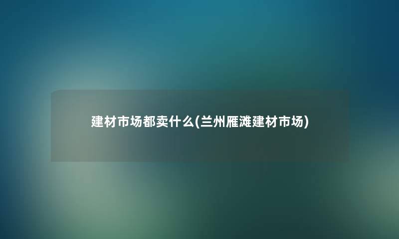 建材市场都卖什么(兰州雁滩建材市场)