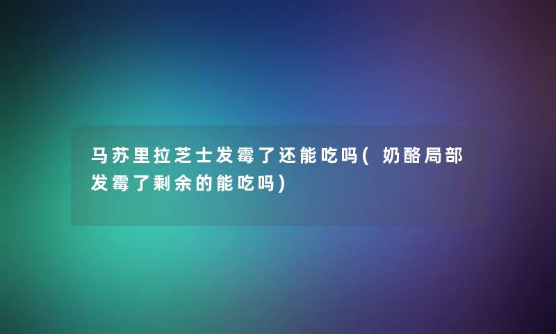 马苏里拉芝士发霉了还能吃吗(奶酪局部发霉了剩余的能吃吗)