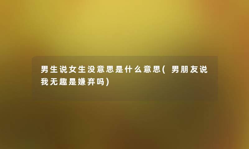 男生说女生没意思是什么意思(男朋友说我无趣是嫌弃吗)