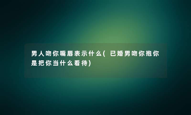 男人吻你嘴唇表示什么(已婚男吻你抱你是把你当什么看待)