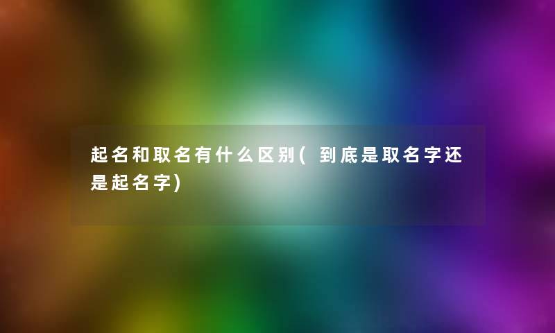 起名和取名有什么区别(到底是取名字还是起名字)