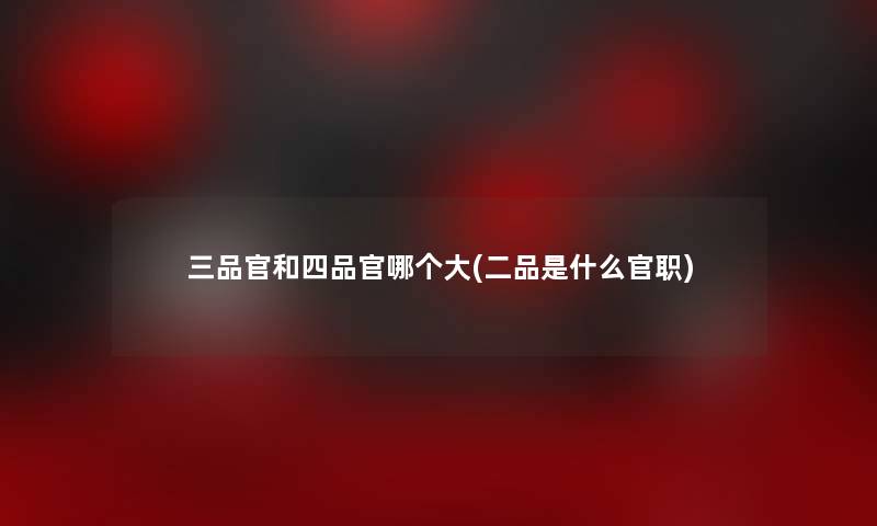 三品官和四品官哪个大(二品是什么官职)