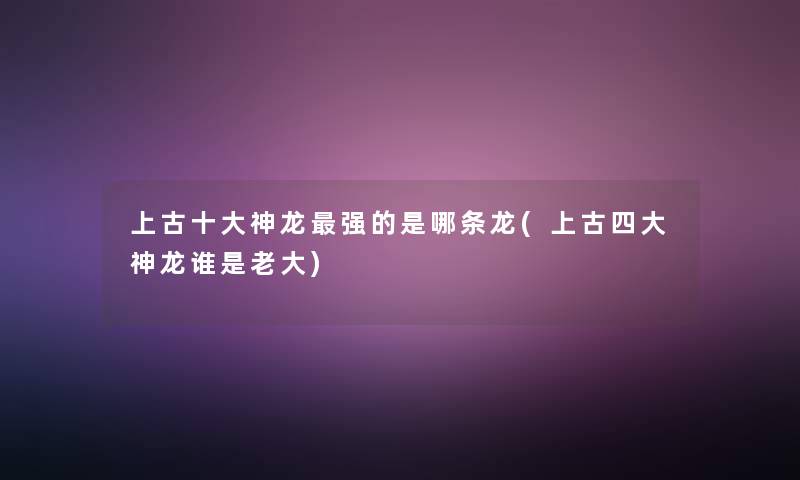 上古一些神龙强的是哪条龙(上古四大神龙谁是老大)