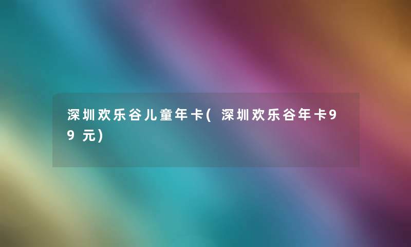 深圳欢乐谷儿童年卡(深圳欢乐谷年卡99元)