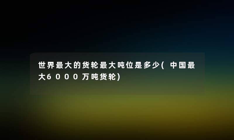 世界大的货轮大吨位是多少(中国大6000万吨货轮)