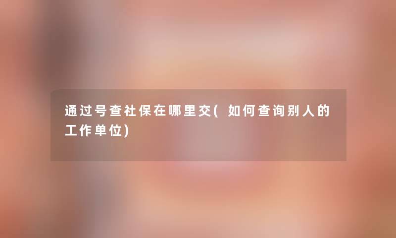 通过号查社保在哪里交(如何查阅别人的工作单位)