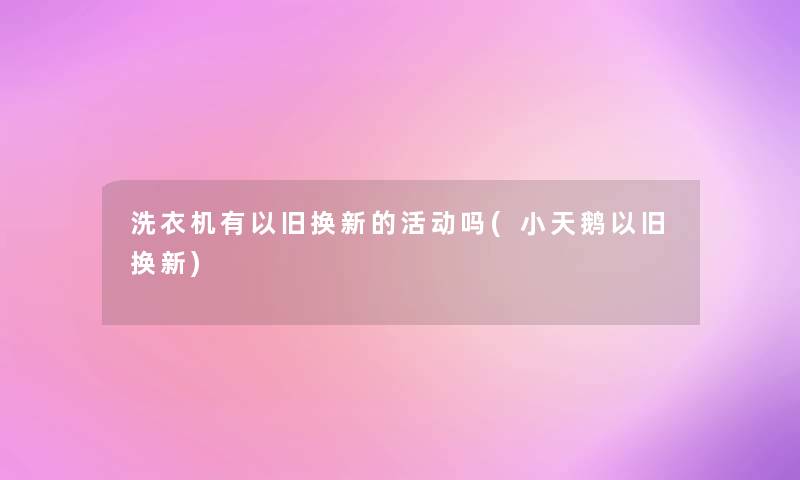 洗衣机有以旧换新的活动吗(小天鹅以旧换新)