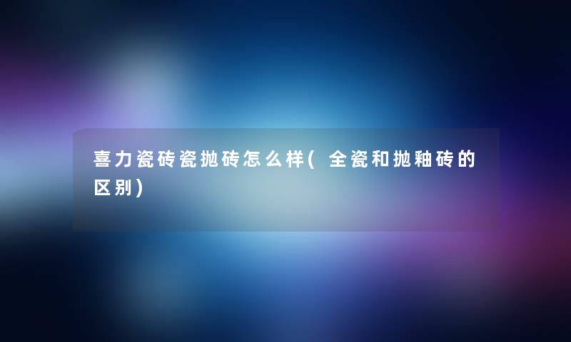 喜力瓷砖瓷抛砖怎么样(全瓷和抛釉砖的区别)