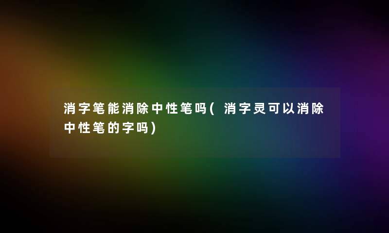 消字笔能消除中性笔吗(消字灵可以消除中性笔的字吗)