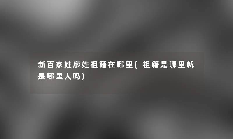 新百家姓廖姓祖籍在哪里(祖籍是哪里就是哪里人吗)