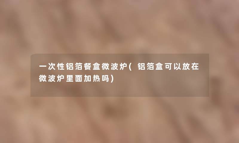 一次性铝箔餐盒微波炉(铝箔盒可以放在微波炉里面加热吗)