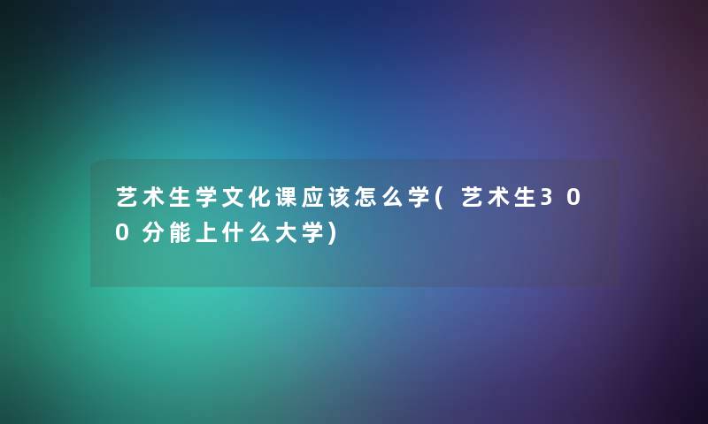 艺术生学文化课应该怎么学(艺术生300分能上什么大学)