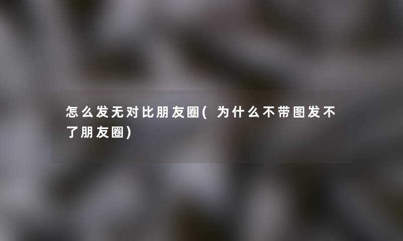 怎么发无对比朋友圈(为什么不带图发不了朋友圈)